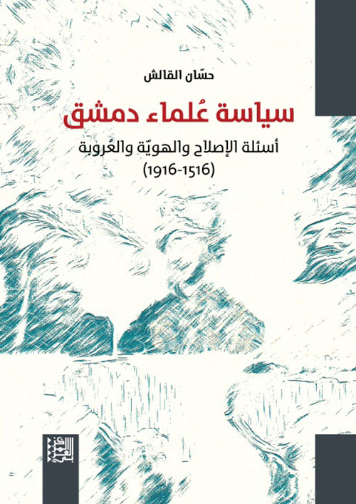 سياسة علماء دمشق ؛ أسئلة الإصلاح والهوية والعروبة ( 1516 - 1916 )